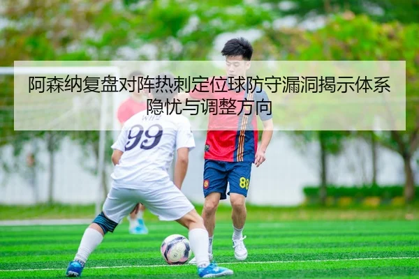 阿森纳复盘对阵热刺定位球防守漏洞揭示体系隐忧与调整方向