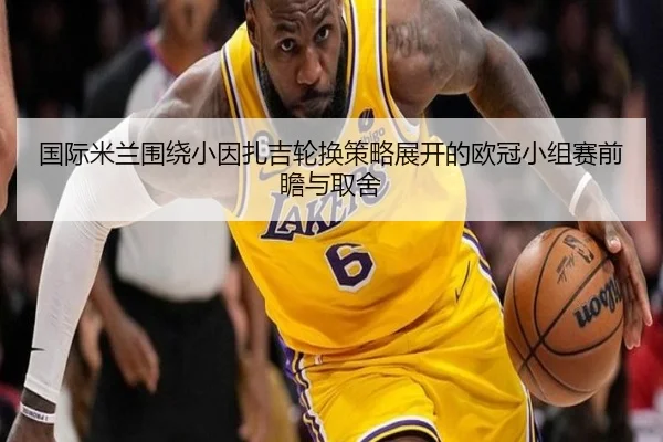 国际米兰围绕小因扎吉轮换策略展开的欧冠小组赛前瞻与取舍