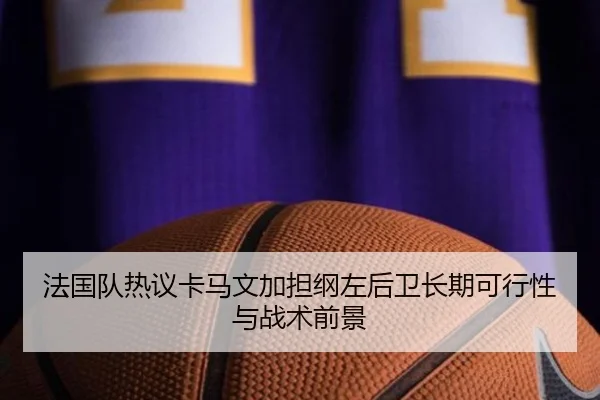法国队热议卡马文加担纲左后卫长期可行性与战术前景 | kaiyun